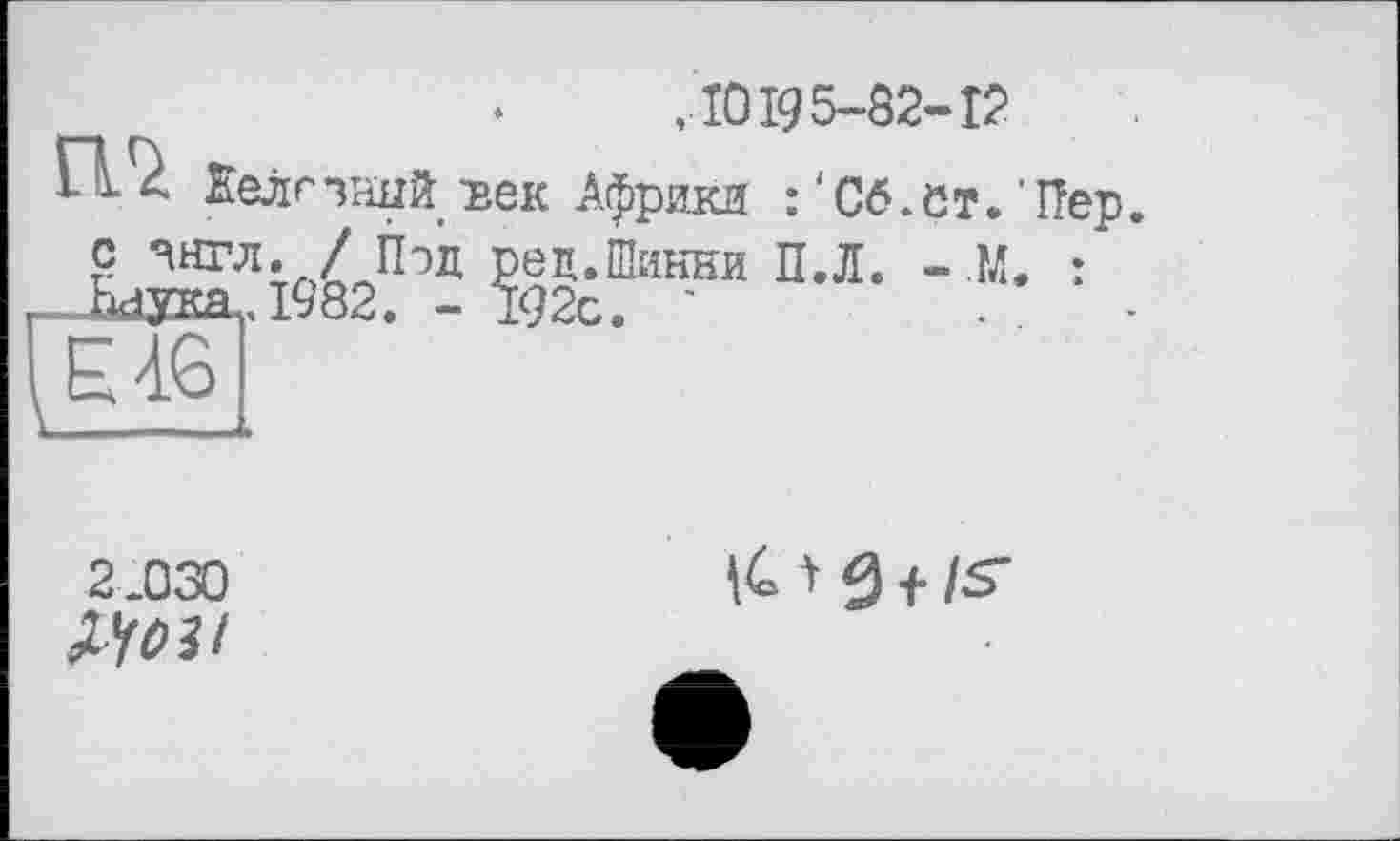 ﻿,10195-82-12
П. Еелс чаый 'век Африки : ' С6, с т. ' Пер. с ЧНГЛ. / Под ред.Шикни П.Л. - М. : -ldJOŒL,l982. -192с. '	. .
2.030
^03 і
^0 f /S'